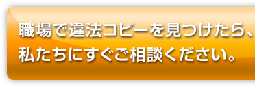 職場で違法コピーを見つけたら、私たちににすぐご相談ください。