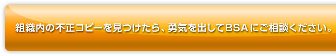 組織内の不正コピーを見つけたら、勇気を出してBSAにご相談ください。