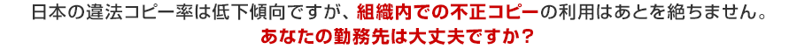日本の違法コピー率は低下傾向ですが、組織内での不正コピーの利用はあとを絶ちません。あなたの勤務先は大丈夫ですか？