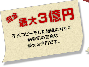 【罰金は最大３億円】不正コピーをした組織に対する刑事罰の罰金は最大３億円です。