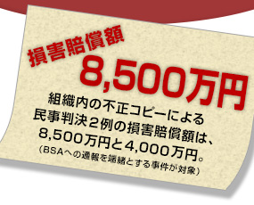 【損害賠償額は8,500万円】組織内の不正コピーによる民事判決２例の損害賠償額は、8,500万円と4,000万円。（BSAへの通報を端緒とする事件が対象）