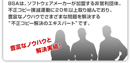 BSAは、ソフトウェアメーカーが加盟する非営利団体。不正コピー撲滅運動に２０年以上取り組んでおり、豊富なノウハウでさまざまな問題を解決する“不正コピー解決のエキスパート”です。
