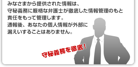 みなさまから提供された情報は、守秘義務に厳格な弁護士が徹底した情報管理のもと責任をもって管理します。通報後、あなたの個人情報が外部に漏えいすることはありません。
