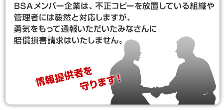 BSAメンバー企業は、不正コピーを放置している組織や管理者には毅然と対応しますが、勇気をもって通報いただいたみなさんに賠償損害請求はいたしません。