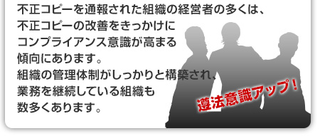 不正コピーを通報された組織の経営者の多くは、不正コピーの改善をきっかけにコンプライアンス意識が高まる傾向にあります。組織の管理体制がしっかりと構築され、業務を継続している組織も数多くあります。