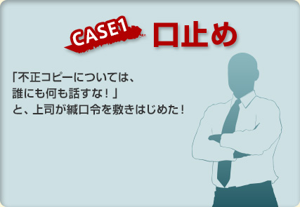 【CASE1 口止め】「不正コピーについては、誰にも何も話すな！」と、上司が緘口令を敷きはじめた！