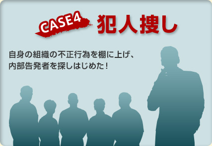 【CASE4 犯人捜し】自身の組織の不正行為を棚に上げ、内部告発者を探しはじめた！
