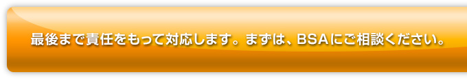 最後まで責任をもって対応します。まずは、BSAにご相談ください。