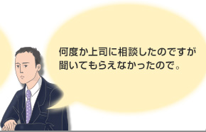 何度か上司に相談したのですが聞いてもらえなかったので。