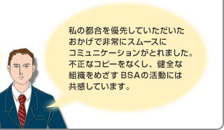 私の都合を優先していただいたおかげで非常にスムースにコミュニケーションがとれました。不正なコピーをなくし、健全な組織をめざすBSAの活動には共感しています。