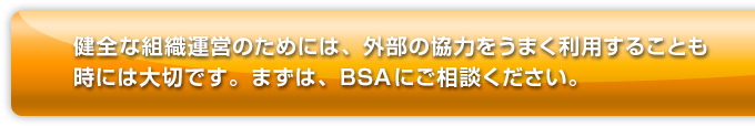 健全な組織運営のためには、外部の協力をうまく利用することも時には大切です。まずは、BSAにご相談ください。