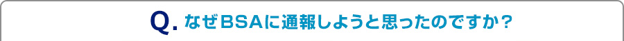 Q.なぜBSAに通報しようと思ったのですか？